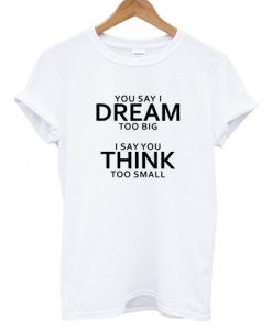 You-Say-I-Dream-Too-Big-I-Say-You-Think-Too-Small-T-shirt