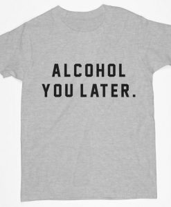 alcohol you later tshirt