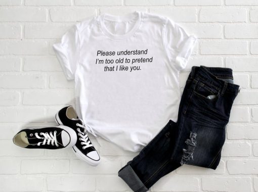 Please Understand, I'm Too Old To Pretend That I Like You T Shirt
