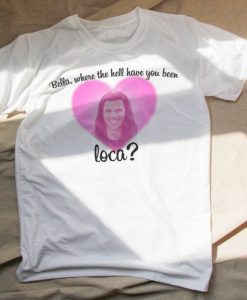 Bella where the hell have you been loca T-shirt